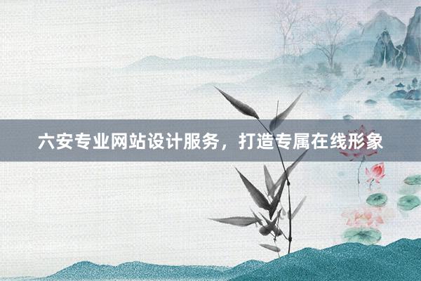 六安专业网站设计服务，打造专属在线形象